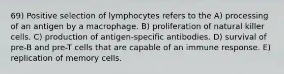 69) Positive selection of lymphocytes refers to the A) processing of an antigen by a macrophage. B) proliferation of natural killer cells. C) production of antigen-specific antibodies. D) survival of pre-B and pre-T cells that are capable of an immune response. E) replication of memory cells.