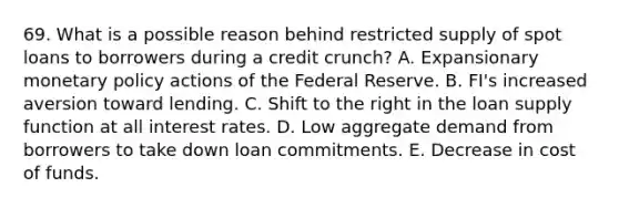 69. What is a possible reason behind restricted supply of spot loans to borrowers during a credit crunch? A. Expansionary monetary policy actions of the Federal Reserve. B. FI's increased aversion toward lending. C. Shift to the right in the loan supply function at all interest rates. D. Low aggregate demand from borrowers to take down loan commitments. E. Decrease in cost of funds.