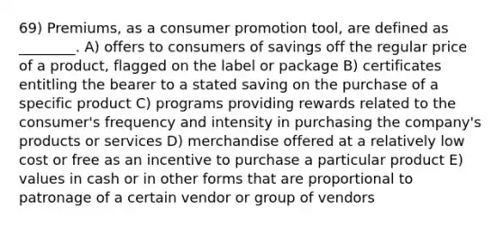 69) Premiums, as a consumer promotion tool, are defined as ________. A) offers to consumers of savings off the regular price of a product, flagged on the label or package B) certificates entitling the bearer to a stated saving on the purchase of a specific product C) programs providing rewards related to the consumer's frequency and intensity in purchasing the company's products or services D) merchandise offered at a relatively low cost or free as an incentive to purchase a particular product E) values in cash or in other forms that are proportional to patronage of a certain vendor or group of vendors