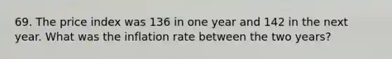 69. The price index was 136 in one year and 142 in the next year. What was the inflation rate between the two years?