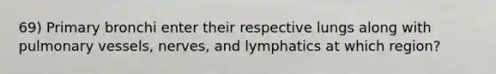 69) Primary bronchi enter their respective lungs along with pulmonary vessels, nerves, and lymphatics at which region?