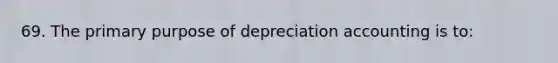 69. The primary purpose of depreciation accounting is to: