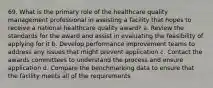 69. What is the primary role of the healthcare quality management professional in assisting a facility that hopes to receive a national healthcare quality award? a. Review the standards for the award and assist in evaluating the feasibility of applying for it b. Develop performance improvement teams to address any issues that might prevent application c. Contact the awards committees to understand the process and ensure application d. Compare the benchmarking data to ensure that the facility meets all of the requirements