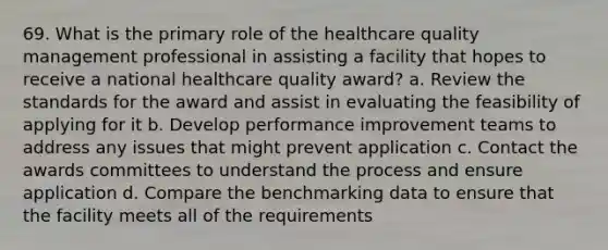 69. What is the primary role of the healthcare quality management professional in assisting a facility that hopes to receive a national healthcare quality award? a. Review the standards for the award and assist in evaluating the feasibility of applying for it b. Develop performance improvement teams to address any issues that might prevent application c. Contact the awards committees to understand the process and ensure application d. Compare the benchmarking data to ensure that the facility meets all of the requirements