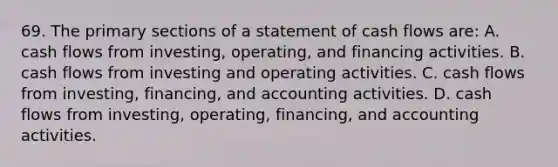 69. The primary sections of a statement of cash flows are: A. cash flows from investing, operating, and financing activities. B. cash flows from investing and operating activities. C. cash flows from investing, financing, and accounting activities. D. cash flows from investing, operating, financing, and accounting activities.