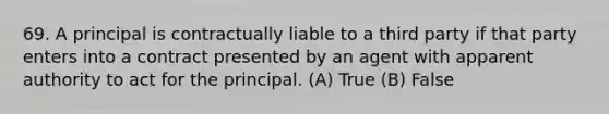 69. A principal is contractually liable to a third party if that party enters into a contract presented by an agent with apparent authority to act for the principal. (A) True (B) False