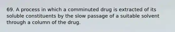 69. A process in which a comminuted drug is extracted of its soluble constituents by the slow passage of a suitable solvent through a column of the drug.