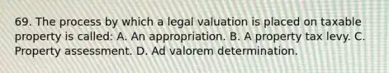 69. The process by which a legal valuation is placed on taxable property is called: A. An appropriation. B. A property tax levy. C. Property assessment. D. Ad valorem determination.