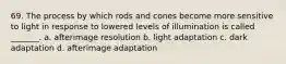 69. The process by which rods and cones become more sensitive to light in response to lowered levels of illumination is called _______. a. afterimage resolution b. light adaptation c. dark adaptation d. afterimage adaptation