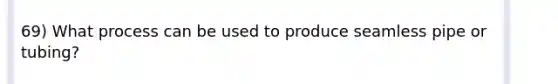 69) What process can be used to produce seamless pipe or tubing?