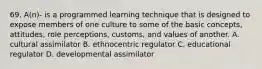 69. A(n)- is a programmed learning technique that is designed to expose members of one culture to some of the basic concepts, attitudes, role perceptions, customs, and values of another. A. cultural assimilator B. ethnocentric regulator C. educational regulator D. developmental assimilator