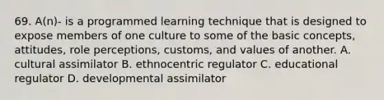 69. A(n)- is a programmed learning technique that is designed to expose members of one culture to some of the basic concepts, attitudes, role perceptions, customs, and values of another. A. cultural assimilator B. ethnocentric regulator C. educational regulator D. developmental assimilator