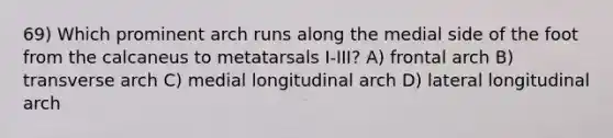 69) Which prominent arch runs along the medial side of the foot from the calcaneus to metatarsals I-III? A) frontal arch B) transverse arch C) medial longitudinal arch D) lateral longitudinal arch