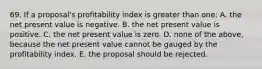 69. If a proposal's profitability index is greater than one: A. the net present value is negative. B. the net present value is positive. C. the net present value is zero. D. none of the above, because the net present value cannot be gauged by the profitability index. E. the proposal should be rejected.