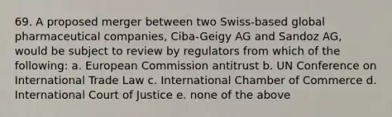 69. A proposed merger between two Swiss-based global pharmaceutical companies, Ciba-Geigy AG and Sandoz AG, would be subject to review by regulators from which of the following: a. European Commission antitrust b. UN Conference on International Trade Law c. International Chamber of Commerce d. International Court of Justice e. none of the above