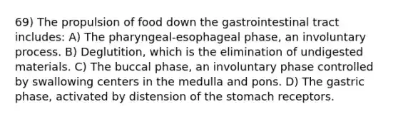 69) The propulsion of food down the gastrointestinal tract includes: A) The pharyngeal-esophageal phase, an involuntary process. B) Deglutition, which is the elimination of undigested materials. C) The buccal phase, an involuntary phase controlled by swallowing centers in the medulla and pons. D) The gastric phase, activated by distension of the stomach receptors.