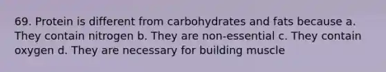 69. Protein is different from carbohydrates and fats because a. They contain nitrogen b. They are non-essential c. They contain oxygen d. They are necessary for building muscle