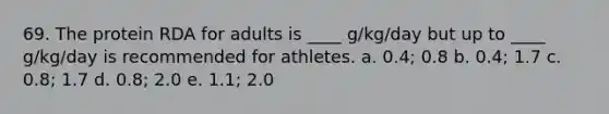 69. The protein RDA for adults is ____ g/kg/day but up to ____ g/kg/day is recommended for athletes. a. 0.4; 0.8 b. 0.4; 1.7 c. 0.8; 1.7 d. 0.8; 2.0 e. 1.1; 2.0