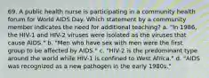 69. A public health nurse is participating in a community health forum for World AIDS Day. Which statement by a community member indicates the need for additional teaching? a. "In 1986, the HIV-1 and HIV-2 viruses were isolated as the viruses that cause AIDS." b. "Men who have sex with men were the first group to be affected by AIDS." c. "HIV-2 is the predominant type around the world while HIV-1 is confined to West Africa." d. "AIDS was recognized as a new pathogen in the early 1980s."