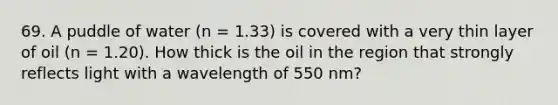 69. A puddle of water (n = 1.33) is covered with a very thin layer of oil (n = 1.20). How thick is the oil in the region that strongly reflects light with a wavelength of 550 nm?