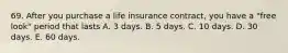 69. After you purchase a life insurance contract, you have a "free look" period that lasts A. 3 days. B. 5 days. C. 10 days. D. 30 days. E. 60 days.