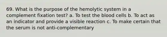 69. What is the purpose of the hemolytic system in a complement fixation test? a. To test the blood cells b. To act as an indicator and provide a visible reaction c. To make certain that the serum is not anti-complementary