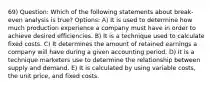 69) Question: Which of the following statements about break-even analysis is true? Options: A) It is used to determine how much production experience a company must have in order to achieve desired efficiencies. B) It is a technique used to calculate fixed costs. C) It determines the amount of retained earnings a company will have during a given accounting period. D) It is a technique marketers use to determine the relationship between supply and demand. E) It is calculated by using variable costs, the unit price, and fixed costs.