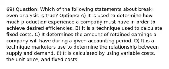 69) Question: Which of the following statements about break-even analysis is true? Options: A) It is used to determine how much production experience a company must have in order to achieve desired efficiencies. B) It is a technique used to calculate fixed costs. C) It determines the amount of retained earnings a company will have during a given accounting period. D) It is a technique marketers use to determine the relationship between supply and demand. E) It is calculated by using variable costs, the unit price, and fixed costs.