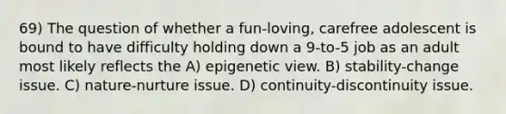 69) The question of whether a fun-loving, carefree adolescent is bound to have difficulty holding down a 9-to-5 job as an adult most likely reflects the A) epigenetic view. B) stability-change issue. C) nature-nurture issue. D) continuity-discontinuity issue.
