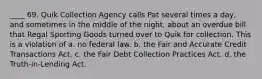 ____ 69. Quik Collection Agency calls Pat several times a day, and sometimes in the middle of the night, about an overdue bill that Regal Sporting Goods turned over to Quik for collection. This is a violation of a. no federal law. b. the Fair and Accurate Credit Transactions Act. c. the Fair Debt Collection Practices Act. d. the Truth-in-Lending Act.