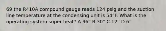 69 the R410A compound gauge reads 124 psig and the suction line temperature at the condensing unit is 54°F. What is the operating system super heat? A 96° B 30° C 12° D 6°