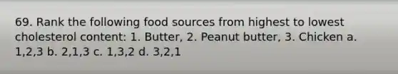 69. Rank the following food sources from highest to lowest cholesterol content: 1. Butter, 2. Peanut butter, 3. Chicken a. 1,2,3 b. 2,1,3 c. 1,3,2 d. 3,2,1