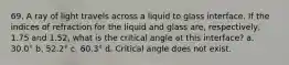 69. A ray of light travels across a liquid to glass interface. If the indices of refraction for the liquid and glass are, respectively, 1.75 and 1.52, what is the critical angle at this interface? a. 30.0° b. 52.2° c. 60.3° d. Critical angle does not exist.