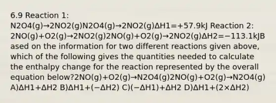 6.9 Reaction 1: N2O4(g)→2NO2(g)N2O4(g)→2NO2(g)ΔH1=+57.9kJ Reaction 2: 2NO(g)+O2(g)→2NO2(g)2NO(g)+O2(g)→2NO2(g)ΔH2=−113.1kJBased on the information for two different reactions given above, which of the following gives the quantities needed to calculate the enthalpy change for the reaction represented by the overall equation below?2NO(g)+O2(g)→N2O4(g)2NO(g)+O2(g)→N2O4(g) A)ΔH1+ΔH2 B)ΔH1+(−ΔH2) C)(−ΔH1)+ΔH2 D)ΔH1+(2×ΔH2)