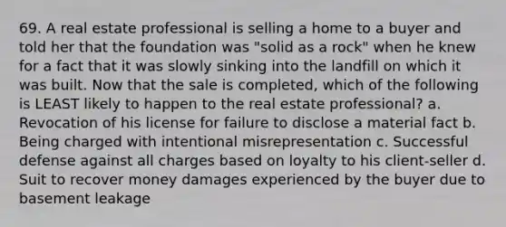 69. A real estate professional is selling a home to a buyer and told her that the foundation was "solid as a rock" when he knew for a fact that it was slowly sinking into the landfill on which it was built. Now that the sale is completed, which of the following is LEAST likely to happen to the real estate professional? a. Revocation of his license for failure to disclose a material fact b. Being charged with intentional misrepresentation c. Successful defense against all charges based on loyalty to his client-seller d. Suit to recover money damages experienced by the buyer due to basement leakage