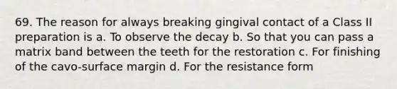 69. The reason for always breaking gingival contact of a Class II preparation is a. To observe the decay b. So that you can pass a matrix band between the teeth for the restoration c. For finishing of the cavo-surface margin d. For the resistance form