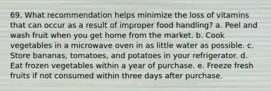 69. What recommendation helps minimize the loss of vitamins that can occur as a result of improper food handling? a. Peel and wash fruit when you get home from the market. b. Cook vegetables in a microwave oven in as little water as possible. c. Store bananas, tomatoes, and potatoes in your refrigerator. d. Eat frozen vegetables within a year of purchase. e. Freeze fresh fruits if not consumed within three days after purchase.