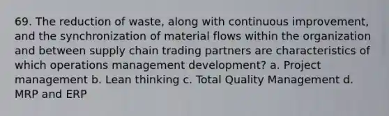 69. The reduction of waste, along with continuous improvement, and the synchronization of material flows within the organization and between supply chain trading partners are characteristics of which operations management development? a. Project management b. Lean thinking c. Total Quality Management d. MRP and ERP