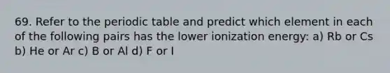 69. Refer to the periodic table and predict which element in each of the following pairs has the lower ionization energy: a) Rb or Cs b) He or Ar c) B or Al d) F or I