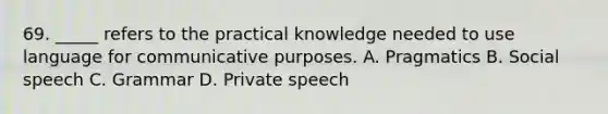 69. _____ refers to the practical knowledge needed to use language for communicative purposes. A. Pragmatics B. Social speech C. Grammar D. Private speech