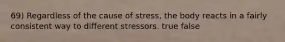 69) Regardless of the cause of stress, the body reacts in a fairly consistent way to different stressors. true false