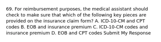 69. For reimbursement purposes, the medical assistant should check to make sure that which of the following key pieces are provided on the insurance claim form? A. ICD-10-CM and CPT codes B. EOB and insurance premium C. ICD-10-CM codes and insurance premium D. EOB and CPT codes Submit My Response