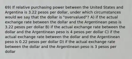 69) If relative purchasing power between the United States and Argentina is 3.22 pesos per dollar, under which circumstances would we say that the dollar is "overvalued"? A) if the actual exchange rate between the dollar and the Argentinean peso is 3.22 pesos per dollar B) if the actual exchange rate between the dollar and the Argentinean peso is 4 pesos per dollar C) if the actual exchange rate between the dollar and the Argentinean peso is 0.22 pesos per dollar D) if the actual exchange rate between the dollar and the Argentinean peso is 3 pesos per dollar