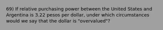 69) If relative purchasing power between the United States and Argentina is 3.22 pesos per dollar, under which circumstances would we say that the dollar is "overvalued"?