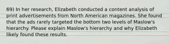 69) In her research, Elizabeth conducted a content analysis of print advertisements from North American magazines. She found that the ads rarely targeted the bottom two levels of Maslow's hierarchy. Please explain Maslow's hierarchy and why Elizabeth likely found these results.