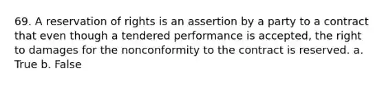 69. A reservation of rights is an assertion by a party to a contract that even though a tendered performance is accepted, the right to damages for the nonconformity to the contract is reserved. a. True b. False