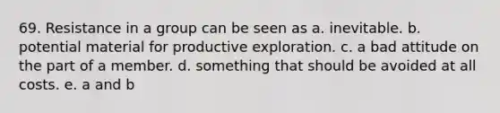 69. Resistance in a group can be seen as a. inevitable. b. potential material for productive exploration. c. a bad attitude on the part of a member. d. something that should be avoided at all costs. e. a and b