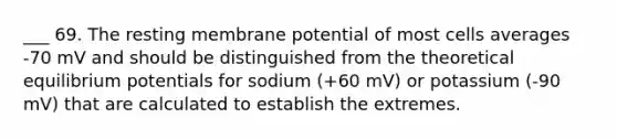 ___ 69. The resting membrane potential of most cells averages -70 mV and should be distinguished from the theoretical equilibrium potentials for sodium (+60 mV) or potassium (-90 mV) that are calculated to establish the extremes.