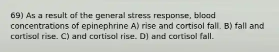 69) As a result of the general stress response, blood concentrations of epinephrine A) rise and cortisol fall. B) fall and cortisol rise. C) and cortisol rise. D) and cortisol fall.