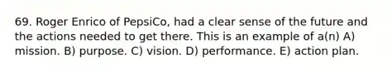 69. Roger Enrico of PepsiCo, had a clear sense of the future and the actions needed to get there. This is an example of a(n) A) mission. B) purpose. C) vision. D) performance. E) action plan.